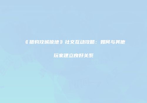 《猎豹攻城掠地》社交互动攻略：如何与其他玩家建立良好关系