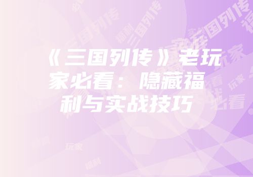 《三国列传》老玩家必看：隐藏福利与实战技巧