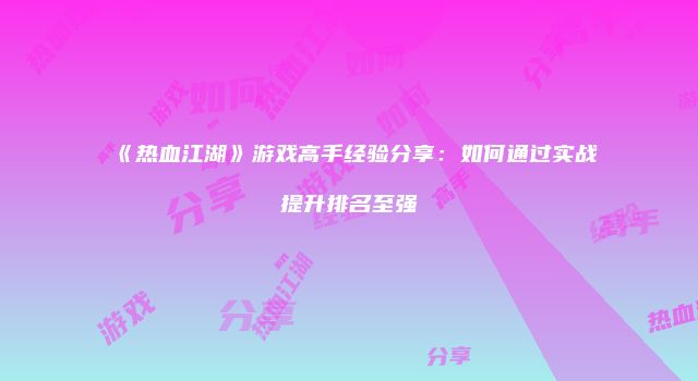 《热血江湖》游戏高手经验分享：如何通过实战提升排名至强