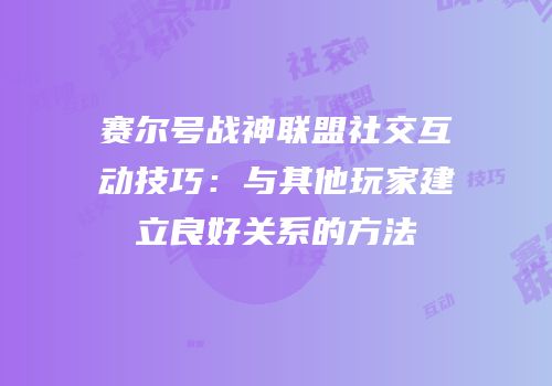赛尔号战神联盟社交互动技巧：与其他玩家建立良好关系的方法