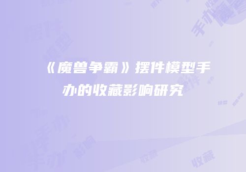 《魔兽争霸》摆件模型手办的收藏影响研究
