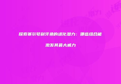 探索赛尔号利牙鱼的进化潜力：哪些组合能激发其最大威力