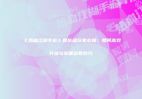 《热血江湖手游》骨灰级玩家必知：如何高效升级与装备获取技巧