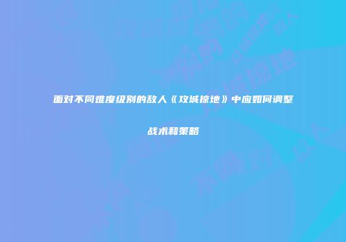 面对不同难度级别的敌人《攻城掠地》中应如何调整战术和策略
