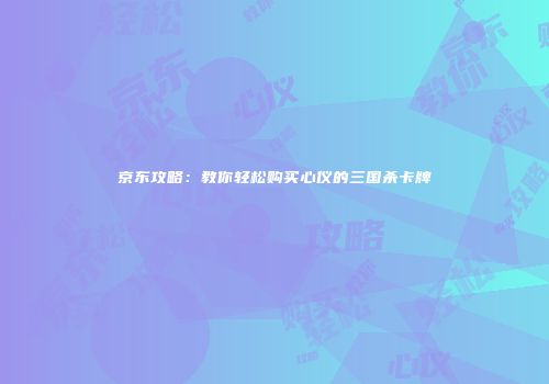 京东攻略：教你轻松购买心仪的三国杀卡牌