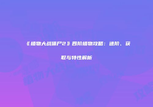 《植物大战僵尸2》四阶植物攻略：进阶、获取与特性解析