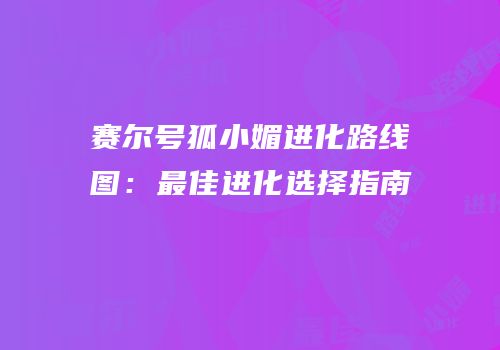 赛尔号狐小媚进化路线图：最佳进化选择指南