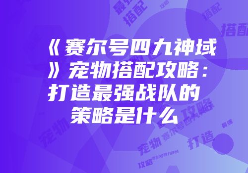 《赛尔号四九神域》宠物搭配攻略：打造最强战队的策略是什么
