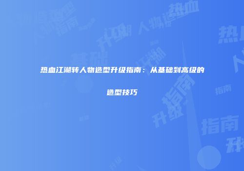 热血江湖转人物造型升级指南：从基础到高级的造型技巧