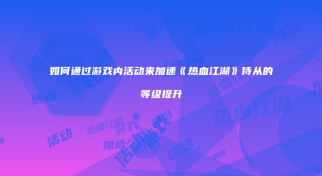 如何通过游戏内活动来加速《热血江湖》侍从的等级提升