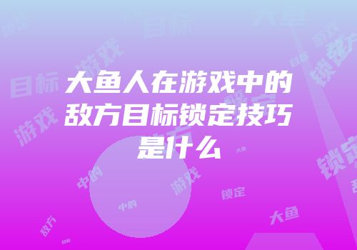 大鱼人在游戏中的敌方目标锁定技巧是什么