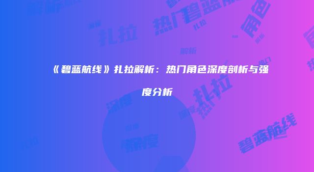 《碧蓝航线》扎拉解析：热门角色深度剖析与强度分析