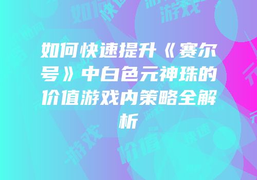 如何快速提升《赛尔号》中白色元神珠的价值游戏内策略全解析