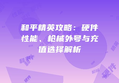 和平精英攻略：硬件性能、枪械外号与充值选择解析