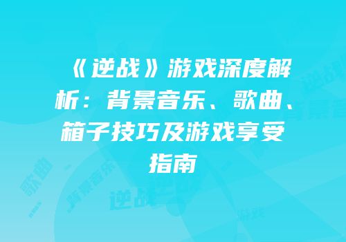 《逆战》游戏深度解析：背景音乐、歌曲、箱子技巧及游戏享受指南