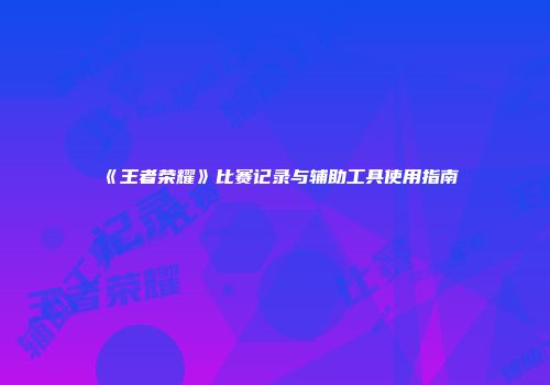 《王者荣耀》比赛记录与辅助工具使用指南