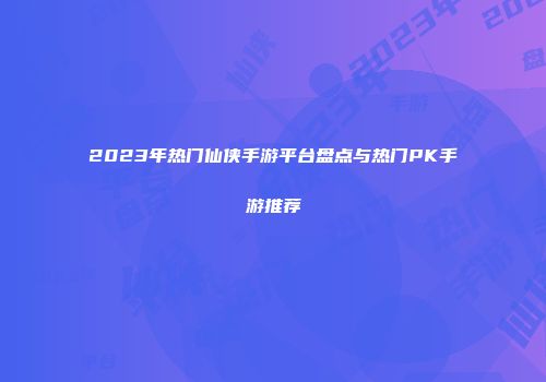 2023年热门仙侠手游平台盘点与热门PK手游推荐