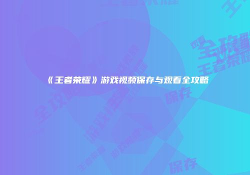 《王者荣耀》游戏视频保存与观看全攻略