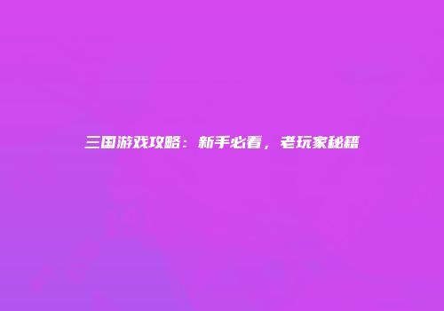 三国游戏攻略：新手必看，老玩家秘籍