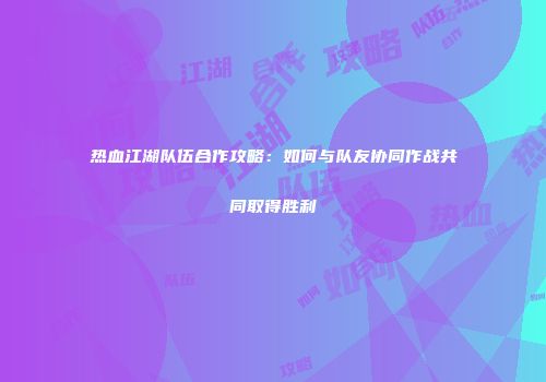 热血江湖队伍合作攻略：如何与队友协同作战共同取得胜利