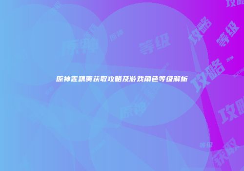 原神莲藕羹获取攻略及游戏角色等级解析