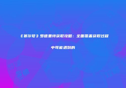 《赛尔号》罗德里特获取攻略：全面覆盖获取过程中可能遇到的
