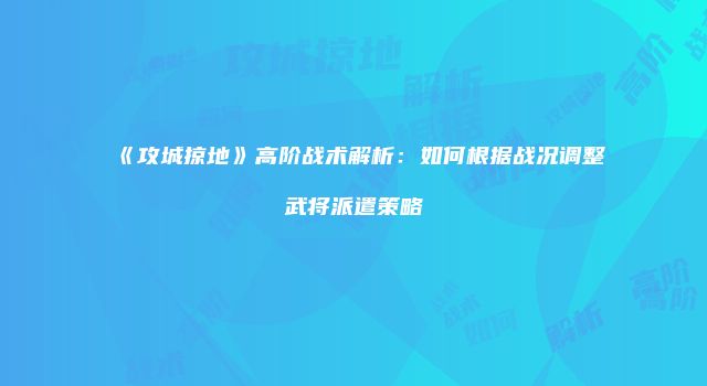 《攻城掠地》高阶战术解析：如何根据战况调整武将派遣策略