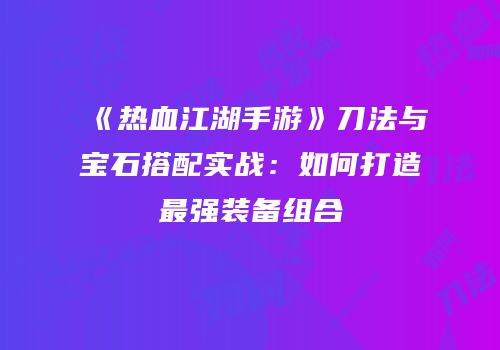 《热血江湖手游》刀法与宝石搭配实战：如何打造最强装备组合