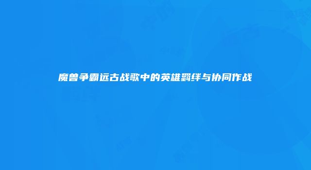 魔兽争霸远古战歌中的英雄羁绊与协同作战