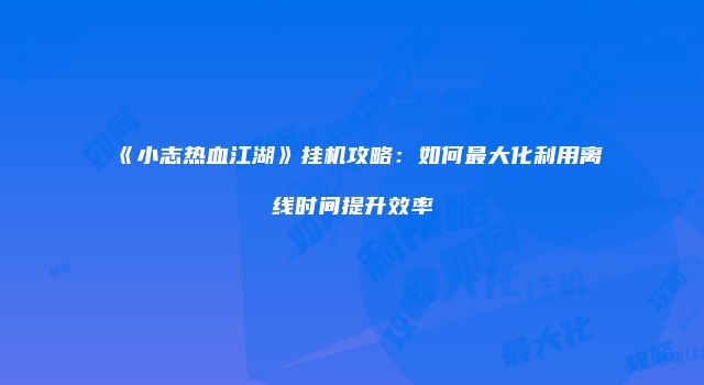 《小志热血江湖》挂机攻略：如何最大化利用离线时间提升效率