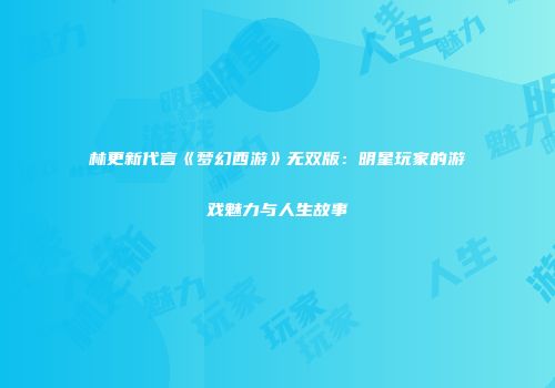 林更新代言《梦幻西游》无双版：明星玩家的游戏魅力与人生故事