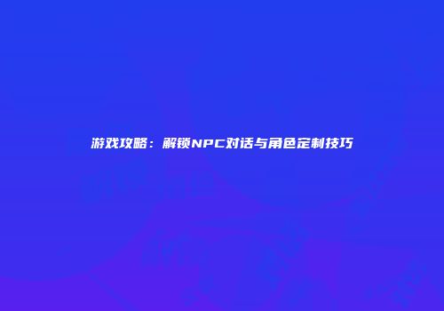 游戏攻略：解锁NPC对话与角色定制技巧