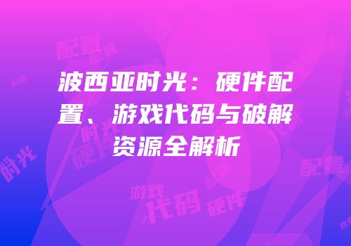 波西亚时光：硬件配置、游戏代码与破解资源全解析