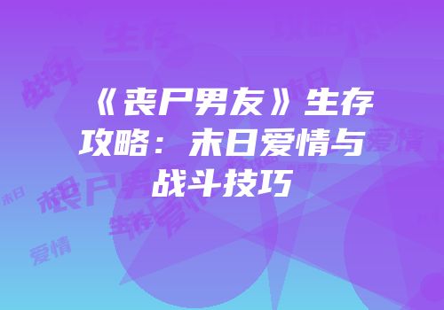 《丧尸男友》生存攻略：末日爱情与战斗技巧