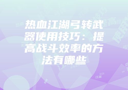 热血江湖弓转武器使用技巧:提高战斗效率的方法有哪些