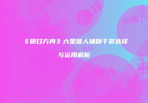 《明日方舟》六星推人辅助干员选择与运用解析