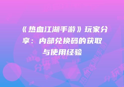 《热血江湖手游》玩家分享：内部兑换码的获取与使用经验