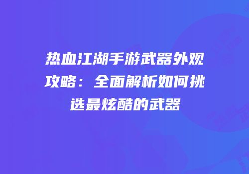 热血江湖手游武器外观攻略：全面解析如何挑选最炫酷的武器