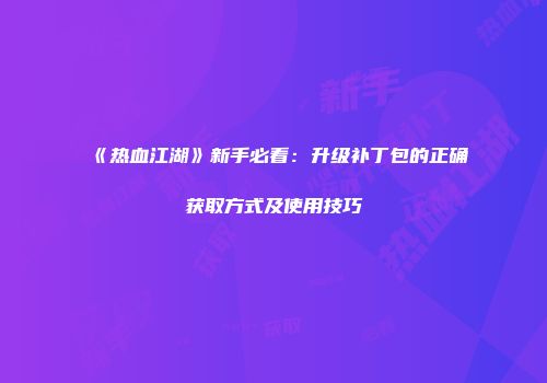 《热血江湖》新手必看：升级补丁包的正确获取方式及使用技巧