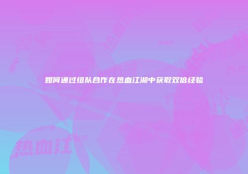 如何通过组队合作在热血江湖中获取双倍经验
