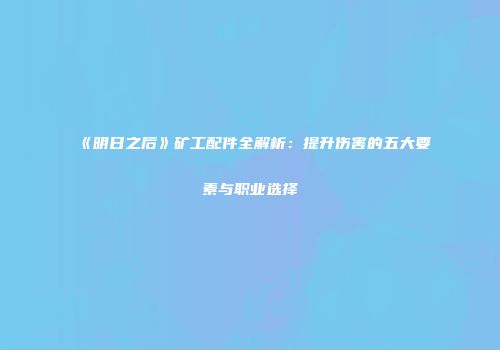 《明日之后》矿工配件全解析：提升伤害的五大要素与职业选择