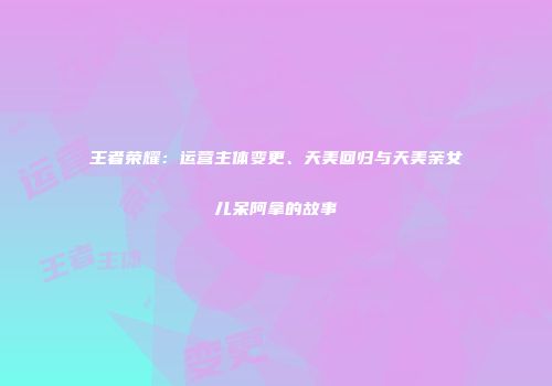 王者荣耀：运营主体变更、天美回归与天美亲女儿呆阿拿的故事
