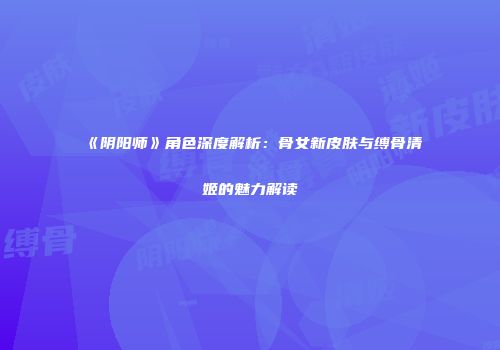 《阴阳师》角色深度解析：骨女新皮肤与缚骨清姬的魅力解读