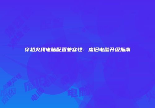 穿越火线电脑配置兼容性：废旧电脑升级指南