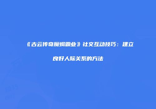 《古云传奇魔蝎霸业》社交互动技巧：建立良好人际关系的方法
