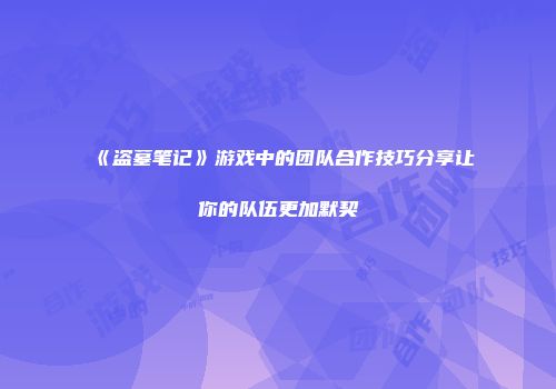 《盗墓笔记》游戏中的团队合作技巧分享让你的队伍更加默契