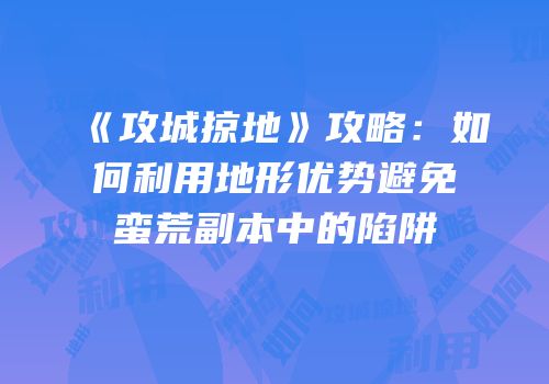 《攻城掠地》攻略：如何利用地形优势避免蛮荒副本中的陷阱