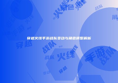 穿越火线手游战队变动与角色调整解析