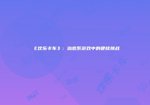 《欢乐卡车》：治愈系游戏中的硬核挑战