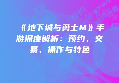 《地下城与勇士M》手游深度解析：预约、交易、操作与特色